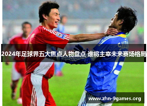 2024年足球界五大焦点人物盘点 谁将主宰未来赛场格局