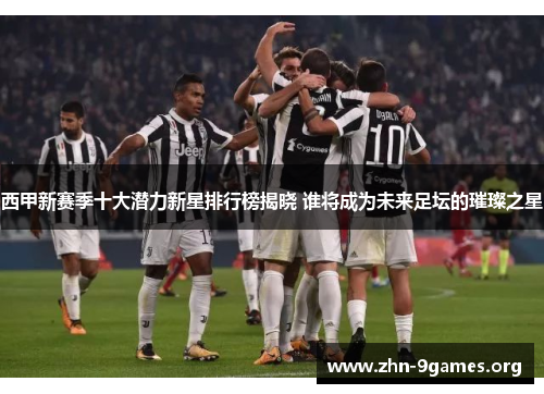西甲新赛季十大潜力新星排行榜揭晓 谁将成为未来足坛的璀璨之星