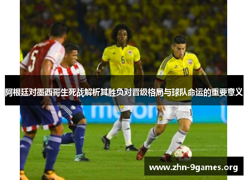 阿根廷对墨西哥生死战解析其胜负对晋级格局与球队命运的重要意义 阿根廷对墨西哥生死战解析其胜负对晋级格局与球队命运的重要意义