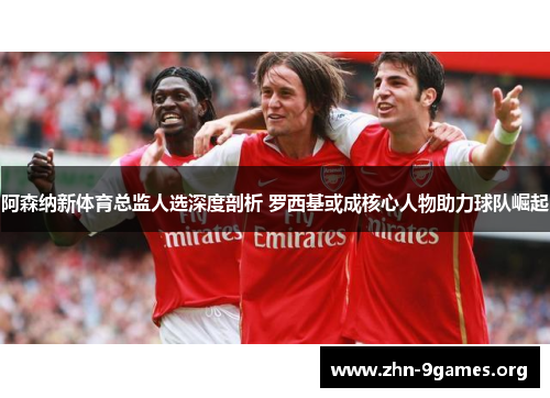 阿森纳新体育总监人选深度剖析 罗西基或成核心人物助力球队崛起 阿森纳新体育总监人选深度剖析 罗西基或成核心人物助力球队崛起