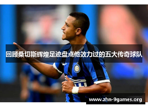回顾桑切斯辉煌足迹盘点他效力过的五大传奇球队 回顾桑切斯辉煌足迹盘点他效力过的五大传奇球队