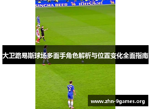 大卫路易斯球场多面手角色解析与位置变化全面指南 大卫路易斯球场多面手角色解析与位置变化全面指南